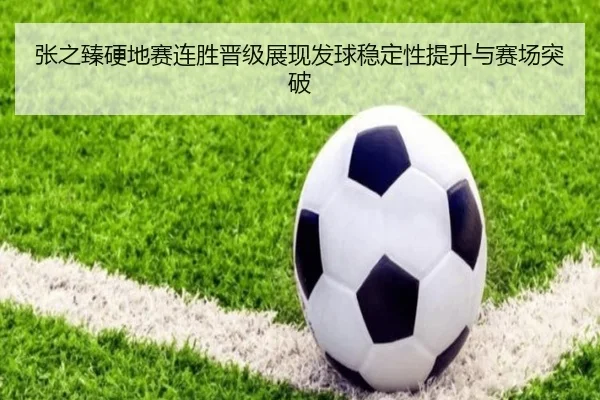张之臻硬地赛连胜晋级展现发球稳定性提升与赛场突破